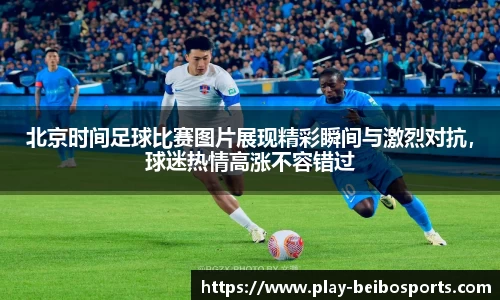 北京时间足球比赛图片展现精彩瞬间与激烈对抗，球迷热情高涨不容错过