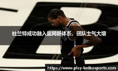 杜兰特成功融入篮网新体系,团队士气大增