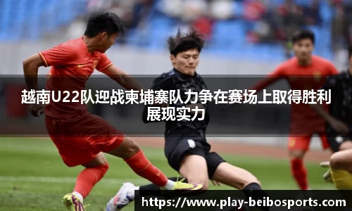 越南U22队迎战柬埔寨队力争在赛场上取得胜利展现实力