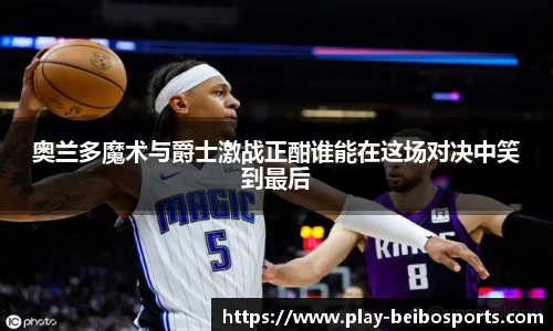 奥兰多魔术与爵士激战正酣谁能在这场对决中笑到最后