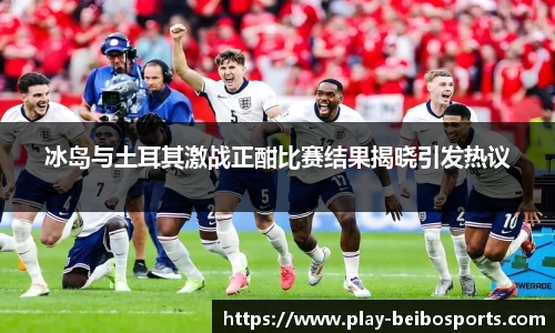 冰岛与土耳其激战正酣比赛结果揭晓引发热议