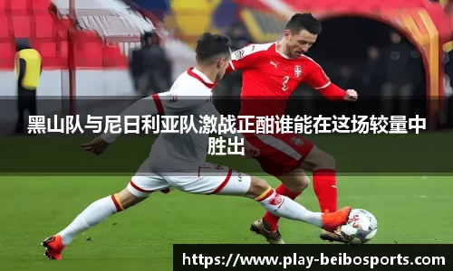 黑山队与尼日利亚队激战正酣谁能在这场较量中胜出