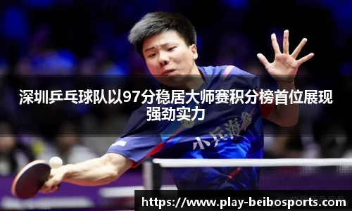 深圳乒乓球队以97分稳居大师赛积分榜首位展现强劲实力
