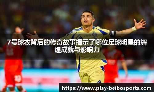 7号球衣背后的传奇故事揭示了哪位足球明星的辉煌成就与影响力
