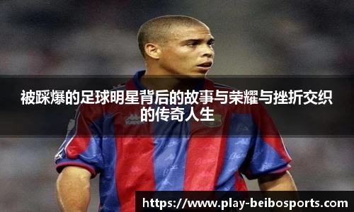 被踩爆的足球明星背后的故事与荣耀与挫折交织的传奇人生