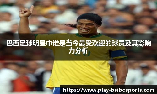 巴西足球明星中谁是当今最受欢迎的球员及其影响力分析